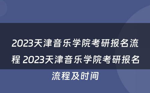 2023天津音乐学院考研报名流程 2023天津音乐学院考研报名流程及时间