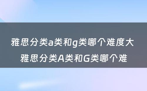 雅思分类a类和g类哪个难度大 雅思分类A类和G类哪个难