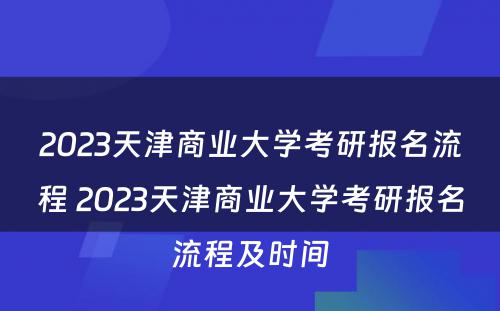 2023天津商业大学考研报名流程 2023天津商业大学考研报名流程及时间