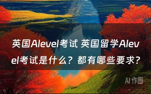 英国Alevel考试 英国留学Alevel考试是什么？都有哪些要求？