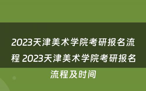 2023天津美术学院考研报名流程 2023天津美术学院考研报名流程及时间