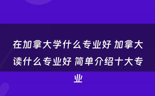 在加拿大学什么专业好 加拿大读什么专业好 简单介绍十大专业