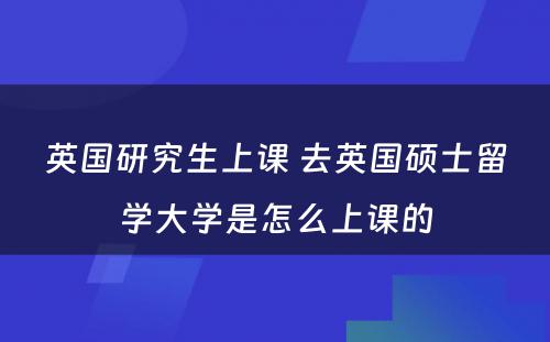 英国研究生上课 去英国硕士留学大学是怎么上课的