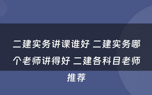 二建实务讲课谁好 二建实务哪个老师讲得好 二建各科目老师推荐