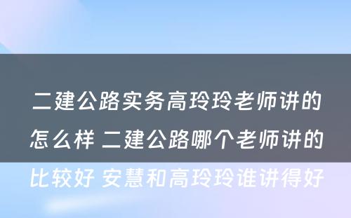 二建公路实务高玲玲老师讲的怎么样 二建公路哪个老师讲的比较好 安慧和高玲玲谁讲得好