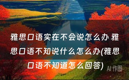 雅思口语实在不会说怎么办 雅思口语不知说什么怎么办(雅思口语不知道怎么回答)