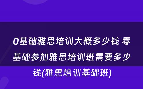 0基础雅思培训大概多少钱 零基础参加雅思培训班需要多少钱(雅思培训基础班)