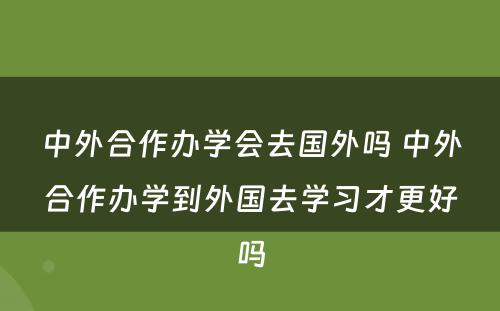 中外合作办学会去国外吗 中外合作办学到外国去学习才更好吗