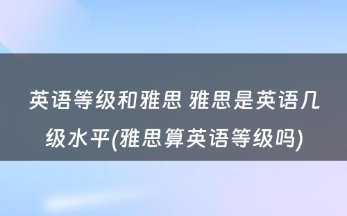 英语等级和雅思 雅思是英语几级水平(雅思算英语等级吗)