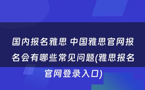 国内报名雅思 中国雅思官网报名会有哪些常见问题(雅思报名官网登录入口)