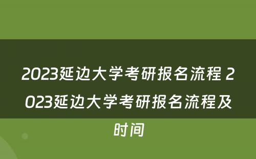 2023延边大学考研报名流程 2023延边大学考研报名流程及时间