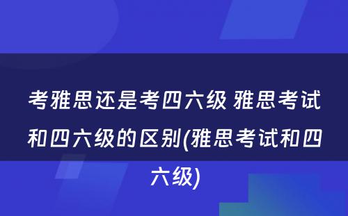 考雅思还是考四六级 雅思考试和四六级的区别(雅思考试和四六级)