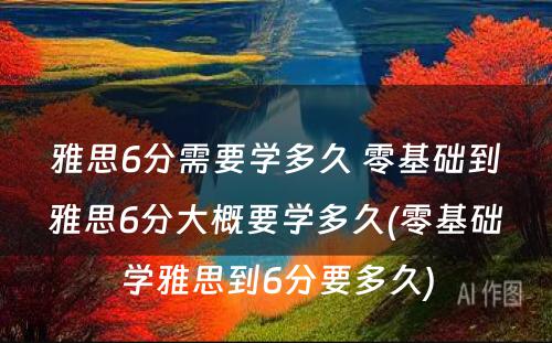 雅思6分需要学多久 零基础到雅思6分大概要学多久(零基础学雅思到6分要多久)