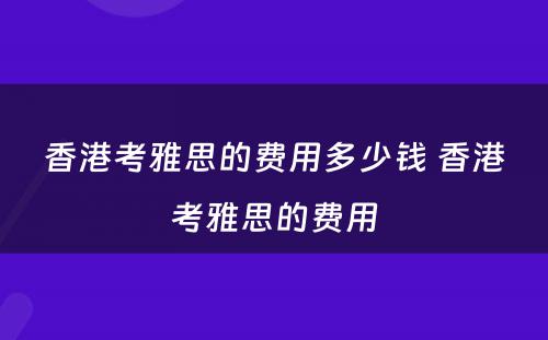 香港考雅思的费用多少钱 香港考雅思的费用