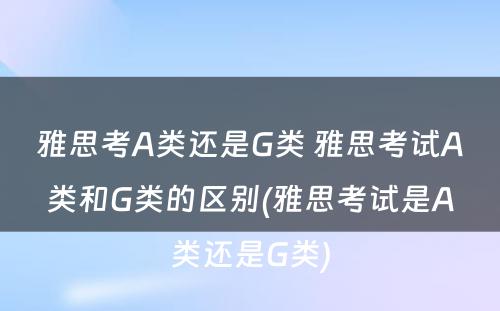 雅思考A类还是G类 雅思考试A类和G类的区别(雅思考试是A类还是G类)