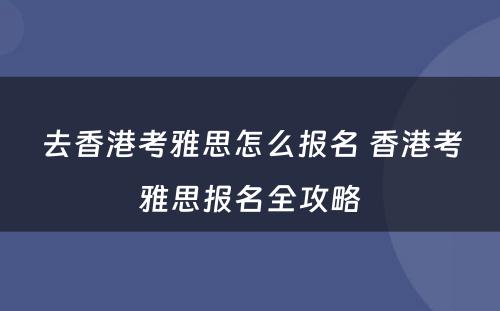 去香港考雅思怎么报名 香港考雅思报名全攻略