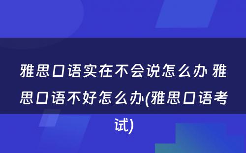 雅思口语实在不会说怎么办 雅思口语不好怎么办(雅思口语考试)