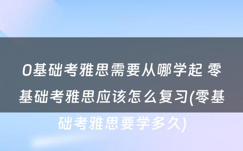 0基础考雅思需要从哪学起 零基础考雅思应该怎么复习(零基础考雅思要学多久)