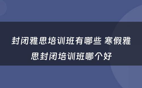 封闭雅思培训班有哪些 寒假雅思封闭培训班哪个好