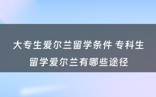 大专生爱尔兰留学条件 专科生留学爱尔兰有哪些途径