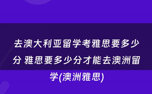 去澳大利亚留学考雅思要多少分 雅思要多少分才能去澳洲留学(澳洲雅思)