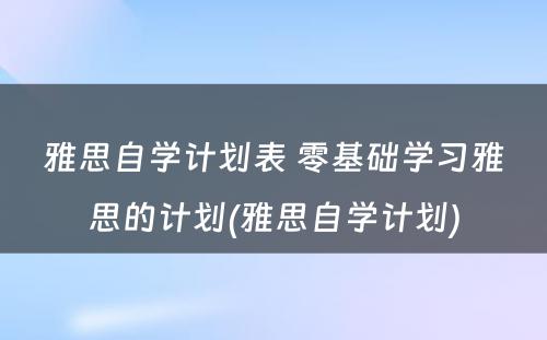 雅思自学计划表 零基础学习雅思的计划(雅思自学计划)