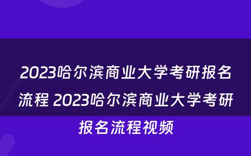 2023哈尔滨商业大学考研报名流程 2023哈尔滨商业大学考研报名流程视频