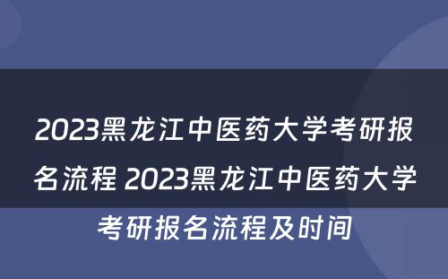 2023黑龙江中医药大学考研报名流程 2023黑龙江中医药大学考研报名流程及时间