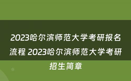 2023哈尔滨师范大学考研报名流程 2023哈尔滨师范大学考研招生简章