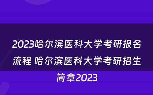 2023哈尔滨医科大学考研报名流程 哈尔滨医科大学考研招生简章2023