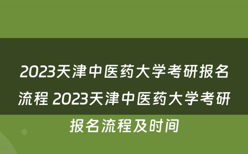 2023天津中医药大学考研报名流程 2023天津中医药大学考研报名流程及时间