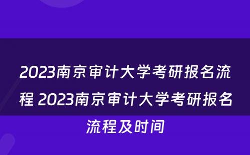 2023南京审计大学考研报名流程 2023南京审计大学考研报名流程及时间