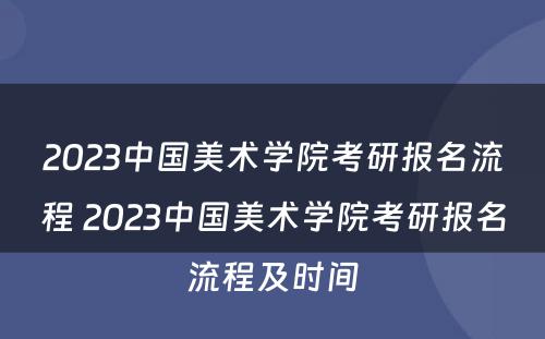 2023中国美术学院考研报名流程 2023中国美术学院考研报名流程及时间