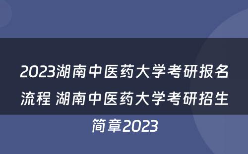 2023湖南中医药大学考研报名流程 湖南中医药大学考研招生简章2023