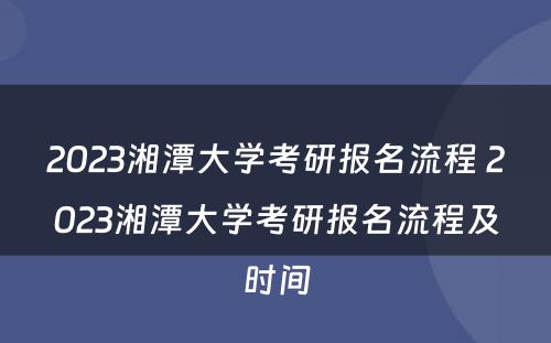2023湘潭大学考研报名流程 2023湘潭大学考研报名流程及时间