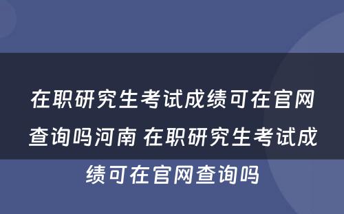 在职研究生考试成绩可在官网查询吗河南 在职研究生考试成绩可在官网查询吗