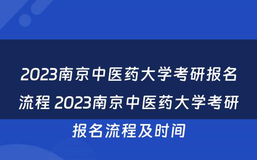 2023南京中医药大学考研报名流程 2023南京中医药大学考研报名流程及时间