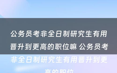 公务员考非全日制研究生有用晋升到更高的职位嘛 公务员考非全日制研究生有用晋升到更高的职位