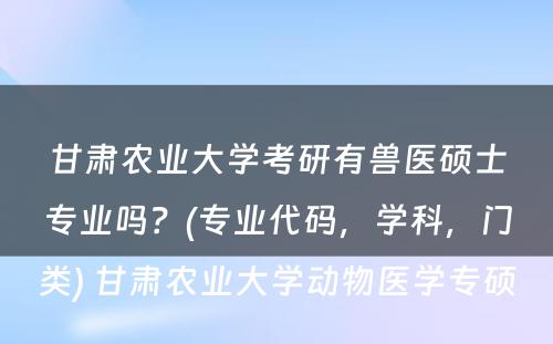 甘肃农业大学考研有兽医硕士专业吗？(专业代码，学科，门类) 甘肃农业大学动物医学专硕