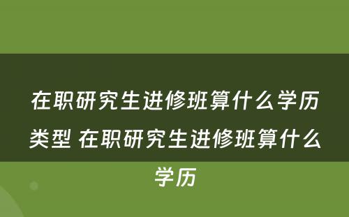 在职研究生进修班算什么学历类型 在职研究生进修班算什么学历