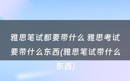 雅思笔试都要带什么 雅思考试要带什么东西(雅思笔试带什么东西)