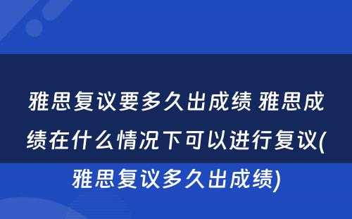 雅思复议要多久出成绩 雅思成绩在什么情况下可以进行复议(雅思复议多久出成绩)