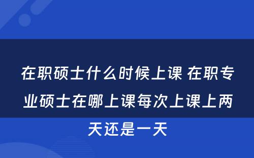 在职硕士什么时候上课 在职专业硕士在哪上课每次上课上两天还是一天