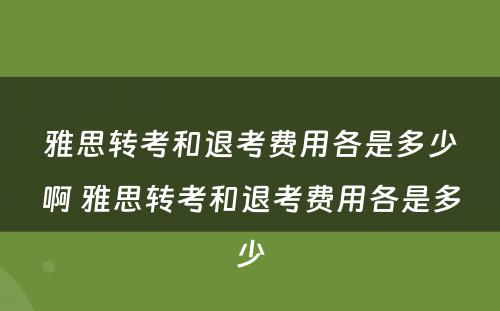 雅思转考和退考费用各是多少啊 雅思转考和退考费用各是多少