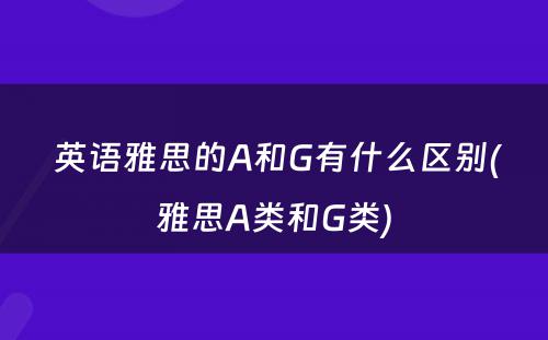  英语雅思的A和G有什么区别(雅思A类和G类)