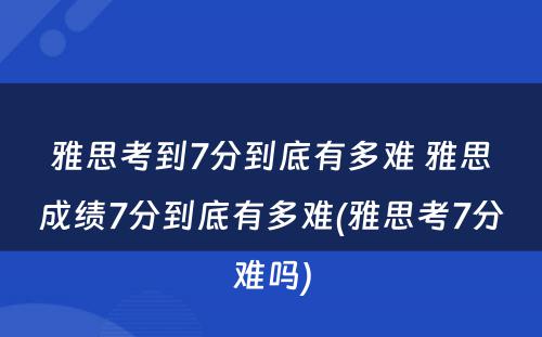 雅思考到7分到底有多难 雅思成绩7分到底有多难(雅思考7分难吗)