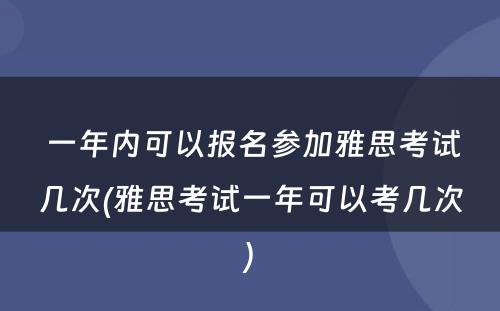  一年内可以报名参加雅思考试几次(雅思考试一年可以考几次)