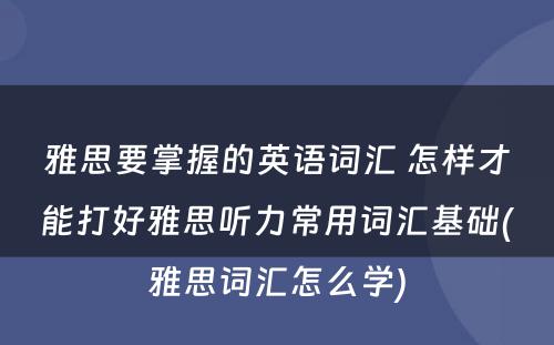 雅思要掌握的英语词汇 怎样才能打好雅思听力常用词汇基础(雅思词汇怎么学)