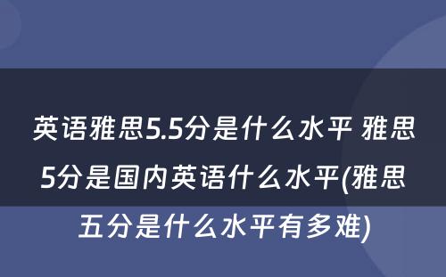 英语雅思5.5分是什么水平 雅思5分是国内英语什么水平(雅思五分是什么水平有多难)