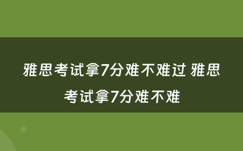 雅思考试拿7分难不难过 雅思考试拿7分难不难